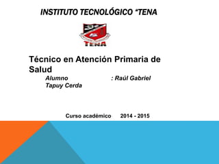INSTITUTO TECNOLÓGICO “TENA
Técnico en Atención Primaria de
Salud
Alumno : Raúl Gabriel
Tapuy Cerda
Curso académico 2014 - 2015
 
