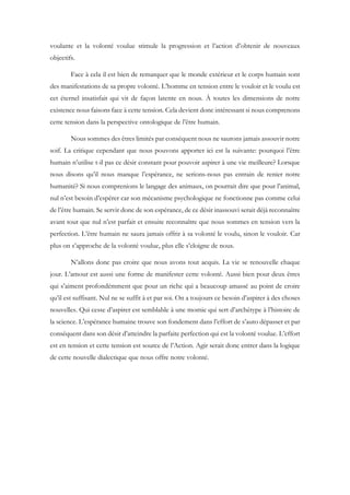 voulante et la volonté voulue stimule la progression et l’action d’obtenir de nouveaux
objectifs.
Face à cela il est bien de remarquer que le monde extérieur et le corps humain sont
des manifestations de sa propre volonté. L’homme en tension entre le vouloir et le voulu est
cet éternel insatisfait qui vit de façon latente en nous. À toutes les dimensions de notre
existence nous faisons face à cette tension. Cela devient donc intéressant si nous comprenons
cette tension dans la perspective ontologique de l’être humain.
Nous sommes des êtres limités par conséquent nous ne saurons jamais assouvir notre
soif. La critique cependant que nous pouvons apporter ici est la suivante: pourquoi l’être
humain n’utilise t-il pas ce désir constant pour pouvoir aspirer à une vie meilleure? Lorsque
nous disons qu’il nous manque l’espérance, ne serions-nous pas entrain de renier notre
humanité? Si nous comprenions le langage des animaux, on pourrait dire que pour l’animal,
nul n’est besoin d’espérer car son mécanisme psychologique ne fonctionne pas comme celui
de l’être humain. Se servir donc de son espérance, de ce désir inassouvi serait déjà reconnaître
avant tout que nul n’est parfait et ensuite reconnaître que nous sommes en tension vers la
perfection. L’être humain ne saura jamais offrir à sa volonté le voulu, sinon le vouloir. Car
plus on s’approche de la volonté voulue, plus elle s’eloigne de nous.
N’allons donc pas croire que nous avons tout acquis. La vie se renouvelle chaque
jour. L’amour est aussi une forme de manifester cette volonté. Aussi bien pour deux êtres
qui s’aiment profondémment que pour un riche qui a beaucoup amassé au point de croire
qu’il est suffisant. Nul ne se suffit à et par soi. On a toujours ce besoin d’aspirer à des choses
nouvelles. Qui cesse d’aspirer est semblable à une momie qui sert d’archétype à l’histoire de
la science. L’espérance humaine trouve son fondement dans l’effort de s’auto dépasser et par
conséquent dans son désir d’atteindre la parfaite perfection qui est la volonté voulue. L’effort
est en tension et cette tension est source de l’Action. Agir serait donc entrer dans la logique
de cette nouvelle dialectique que nous offre notre volonté.
 