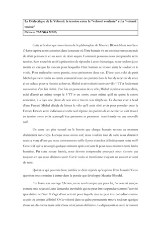 La Dialectique de la Volonté: la tension entre la “volonté voulante” et la “volonté
voulue”
Clément TSANGA MBIA
Cette réflexion que nous tirons de la philosophie de Maurice Blondel dans son livre
l’Action captive notre attention dans la mesure où l’être humain vit en tension entre un monde
de désir permanent et un autre de désir acquis. Comment pouvons-nous comprendre cette
tension. Sans toutefois avoir la prétension de répondre à cette thématique, nous voulons juste
mettre en exergue les raisons pour lesquelles l’être humain se trouve entre le vouloir et le
voulu. Pour enclencher notre pensée, nous présentons deux cas. D’une part, celui du petit
Michel qui s’est rendu au centre comercial avec ces parents dans le but de recevoir de ceux
çi un cadeau pour sa réussite au brevet. Michel avait souhaité avoir un vélo VTT et finalement
son souhait s’est fait réalité. Une fois en possession de ce vélo, Michel exprima un autre désir,
celui d’avoir en même temps le VTT et un scooter, avant même qu’il ne quitte le centre
comercial, il a reçu une photo de son ami à travers son téléphone. Ce dernier était à bord
d’une Ferrari. Michel décida de laisser le vélo qu’il avait rêvé avoir pour postuler pour la
Ferrari. Devant cette indécision et cette soif répétée, les parents de ce dernier se sont trouvé
en tension entre avoir accompli leur promesse et promesse transformée en une nouvelle
soif.
Un autre cas plus naturel est le besoin que chaque humain ressent au moment
d’alimenter son corps. Lorsque nous avons soif, nous voulons tout de suite nous abreuver
mais ce verre d’eau que nous consommons suffit-il pour étancher définitivement notre soif?
Cette soif qui va ressurgir quelques minutes après est juste là pour nous montrer notre limite
humaine. Par cette nature limitée, nous devons comprendre pourquoi nous n’avons pas
toujours ce que nous désirons avoir. Car le voulu se transforme toujours en voulant et ainsi
de suite.
Qu’est ce qui pourrait donc justifier ce désir répétée qu’exprime l’être humain? Cette
question nous emmène à entrer dans la pensée que développe Maurice Blondel.
En lisant son ouvrage l’Action, on se rend compte que pour lui, l’action est conçue
comme une nécessité, une demarche inevitable qui ne peut être suspendue comme l’activité
speculative de l’être. Il s’agit d’une activité pour laquelle rien ne peut être considéré comme
acquis ou comme définitif. Or la volonté dans sa quête permanente trouve toujours quelque
chose en elle-même mais cette chose n’est jamais définitive. La déproportion entre la volonté
 