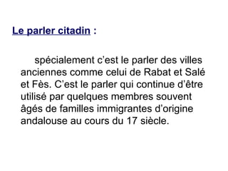 Le parler citadin  :   spécialement   c’est le parler des villes anciennes comme celui de Rabat et Salé et Fès. C’est le parler qui continue d’être utilisé par quelques membres souvent âgés de familles immigrantes d’origine andalouse au cours du 17 siècle. 