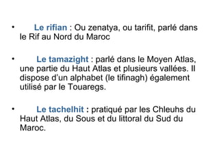 Le rifian  : Ou zenatya, ou tarifit, parlé dans le Rif au Nord du Maroc Le tamazight  : parlé dans le Moyen Atlas, une partie du Haut Atlas et plusieurs vallées. Il dispose d’un alphabet (le tifinagh) également utilisé par le Touaregs. Le tachelhit  :  pratiqué par les Chleuhs du Haut Atlas, du Sous et du littoral du Sud du Maroc. 