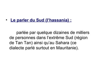Le parler du Sud (l’hassania) :   parlée par quelque dizaines de milliers de personnes dans l’extrême Sud (région de Tan Tan) ainsi qu’au Sahara (ce dialecte parlé surtout en Mauritanie). 