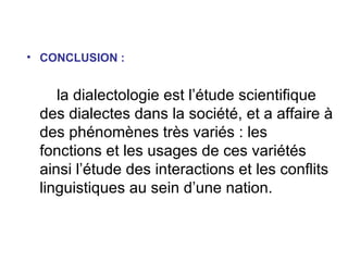 CONCLUSION : la dialectologie est l’étude scientifique des dialectes dans la société, et a affaire à des phénomènes très variés : les fonctions et les usages de ces variétés ainsi l’étude des interactions et les conflits linguistiques au sein d’une nation.  