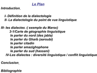 Le Plan Introduction   I- Définition de la dialectologie II- La dialectologie du point de vue linguistique III- les dialectes :( exemple du Maroc) 3-1/Carte de géographie linguistique le parler du nord (des jabla) le parler du Gharb (aaroubi) le parler citadin le parler amazighophone le parler du sud (hassani)  IV-Les dialectes : diversité linguistique / conflit linguistique Conclusion   Bibliographie   