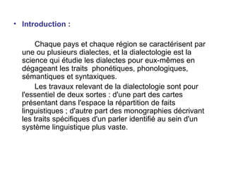 Introduction : Chaque pays et chaque région se caractérisent par une ou plusieurs dialectes, et la dialectologie est la science qui étudie les dialectes pour eux-mêmes en dégageant les traits  phonétiques, phonologiques, sémantiques et syntaxiques.  Les travaux relevant de la dialectologie sont pour l'essentiel de deux sortes : d'une part des cartes présentant dans l'espace la répartition de faits linguistiques ; d'autre part des monographies décrivant les traits spécifiques d'un parler identifié au sein d'un système linguistique plus vaste. 