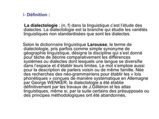 I-  Définition : La dialectologie  : (n, f) dans la linguistique c’est l’étude des dialectes. La dialectologie est la branche qui étudie les variétés linguistiques non standardisées que sont les dialectes. Selon le dictionnaire linguistique  Larousse , le terme de dialectologie, pris parfois comme simple synonyme de géographie linguistique, désigne la discipline qui s’est donné pour tâche de décrire comparativement les différences systèmes ou dialectes dont lesquels une langue se diversifie dans l’espace et d’établir leurs limites. Le mot s’emploie aussi pour la description de parlers voisin ou de même famille. Née des recherches des néo-grammairiens pour établir les « lois phonétiques » conçues de manière systématique en Allemagne par George WENKER, la dialectologie a été établie définitivement par les travaux de J.Gilliéron et les atlas linguistiques, même si, par la suite certains des présupposés ou des principes méthodologiques ont été abandonnés. 