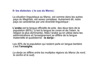 II- les dialectes :( le cas du Maroc ) La situation linguistique au Maroc, est comme dans les autres pays du Maghreb, est assez complexe. Autrement dit, notre pays se caractérise par une diversité linguistique : L’arabe  est la langue officielle de prés  des deux tiers de la population (60%), (c’est la langue du coran et de l’islam, la religion la plus dominante). Mais l’arabe qu’on utilise dans les administrations et l’enseignement se diffère de la langue maternelle et quotidienne :  la darija :  Les 40% de la population qui restent parle en langue berbère c’est  l’amazighe.  La darija se diffère entre les multiples régions du Maroc (le nord, le centre et le sud). 