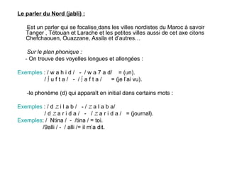 Le parler du Nord (jabli) : Est un parler qui   se focalise   dans les villes nordistes du Maroc à savoir Tanger , Tétouan et Larache et les petites villes aussi de cet axe citons Chefchaouen, Ouazzane, Assila et d’autres… Sur le plan phonique : - On trouve des voyelles longues et allongées :  Exemples  : / w a h i d /  -  / w a 7 a d/  = (un). / ∫ u f t a /  -  / ∫ a f t a /  = (je l’ai vu). -le phonème (d) qui apparaît en initial dans certains mots :  Exemples  : / d  Z  i l a b /  - /  Z  a l a b a/  / d  Z  a r i d a /  -  /  Z  a r i d a /  = (journal). Exemples : /  Ntina /  -  /tina / = toi. /9alli / -  / alli /= il m’a dit. 