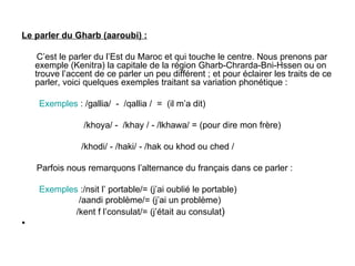 Le parler du Gharb (aaroubi) : C’est le parler du l’Est du Maroc et qui touche le centre. Nous prenons par exemple (Kenitra) la capitale de la région Gharb-Chrarda-Bni-Hssen ou on trouve l’accent de ce parler un peu différent ; et pour éclairer les traits de ce parler, voici quelques exemples traitant sa variation phonétique : Exemples  : /gallia/  -  /qallia /  =  (il m’a dit) /khoya/ -  /khay / - /lkhawa/ = (pour dire mon frère)  /khodi/ - /haki/ - /hak ou khod ou ched / Parfois nous remarquons l’alternance du français dans ce parler :  Exemples  :/nsit l’ portable/= (j’ai oublié le portable) /aandi problème/= (j’ai un problème) /kent f l’consulat/= (j’était au consulat ) 