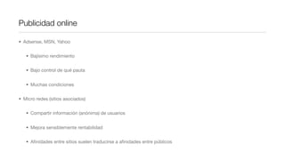 Publicidad online

• Adsense, MSN, Yahoo


   • Bajísimo rendimiento


   • Bajo control de qué pauta


   • Muchas condiciones


• Micro redes (sitios asociados)


   • Compartir información (anónima) de usuarios


   • Mejora sensiblemente rentabilidad


   • Aﬁnidades entre sitios suelen traducirse a aﬁnidades entre públicos
 
