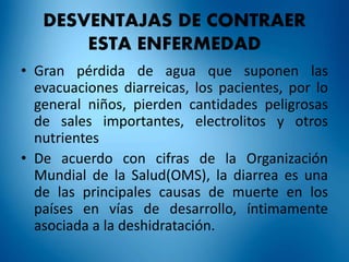 DESVENTAJAS DE CONTRAER 
ESTA ENFERMEDAD 
• Gran pérdida de agua que suponen las 
evacuaciones diarreicas, los pacientes, por lo 
general niños, pierden cantidades peligrosas 
de sales importantes, electrolitos y otros 
nutrientes 
• De acuerdo con cifras de la Organización 
Mundial de la Salud(OMS), la diarrea es una 
de las principales causas de muerte en los 
países en vías de desarrollo, íntimamente 
asociada a la deshidratación. 
 