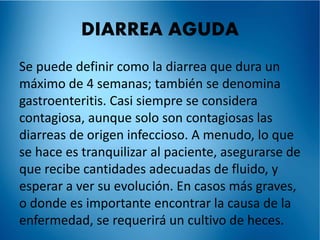 DIARREA AGUDA 
Se puede definir como la diarrea que dura un 
máximo de 4 semanas; también se denomina 
gastroenteritis. Casi siempre se considera 
contagiosa, aunque solo son contagiosas las 
diarreas de origen infeccioso. A menudo, lo que 
se hace es tranquilizar al paciente, asegurarse de 
que recibe cantidades adecuadas de fluido, y 
esperar a ver su evolución. En casos más graves, 
o donde es importante encontrar la causa de la 
enfermedad, se requerirá un cultivo de heces. 
 