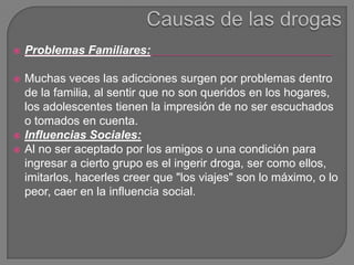  Problemas Familiares:
 Muchas veces las adicciones surgen por problemas dentro
de la familia, al sentir que no son queridos en los hogares,
los adolescentes tienen la impresión de no ser escuchados
o tomados en cuenta.
 Influencias Sociales:
 Al no ser aceptado por los amigos o una condición para
ingresar a cierto grupo es el ingerir droga, ser como ellos,
imitarlos, hacerles creer que "los viajes" son lo máximo, o lo
peor, caer en la influencia social.
 