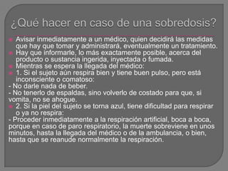  Avisar inmediatamente a un médico, quien decidirá las medidas
que hay que tomar y administrará, eventualmente un tratamiento.
 Hay que informarle, lo más exactamente posible, acerca del
producto o sustancia ingerida, inyectada o fumada.
 Mientras se espera la llegada del médico:
 1. Si el sujeto aún respira bien y tiene buen pulso, pero está
inconsciente o comatoso:
- No darle nada de beber.
- No tenerlo de espaldas, sino volverlo de costado para que, si
vomita, no se ahogue.
 2. Si la piel del sujeto se torna azul, tiene dificultad para respirar
o ya no respira:
- Proceder inmediatamente a la respiración artificial, boca a boca,
porque en caso de paro respiratorio, la muerte sobreviene en unos
minutos, hasta la llegada del médico o de la ambulancia, o bien,
hasta que se reanude normalmente la respiración.
 