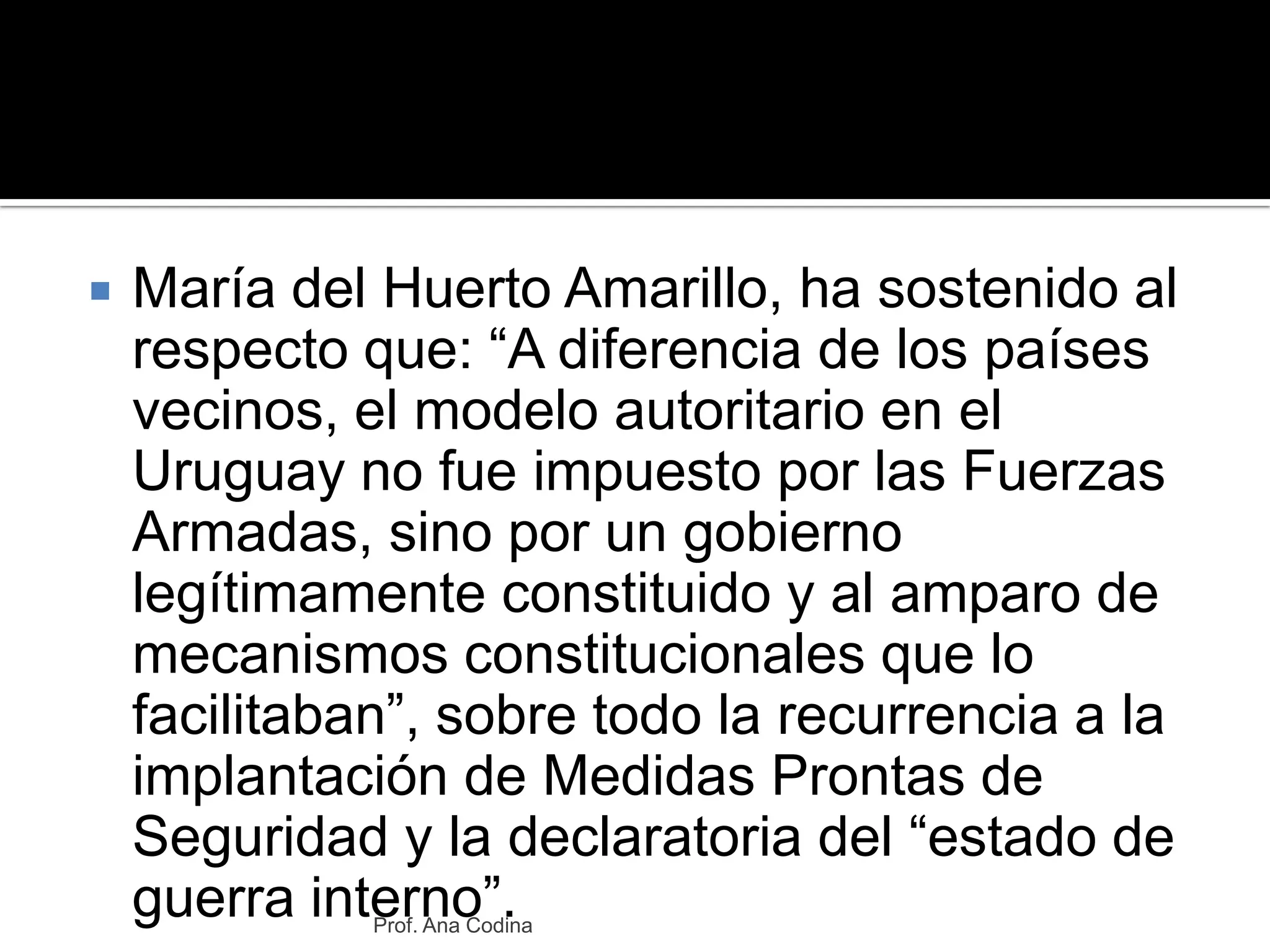 María del Huerto Amarillo, ha sostenido al respecto que: “A diferencia de los países vecinos, el modelo autoritario en el Uruguay no fue impuesto por las Fuerzas Armadas, sino por un gobierno legítimamente constituido y al amparo de mecanismos constitucionales que lo facilitaban”, sobre todo la recurrencia a la implantación de Medidas Prontas de Seguridad y la declaratoria del “estado de guerra interno”.Prof. Ana Codina