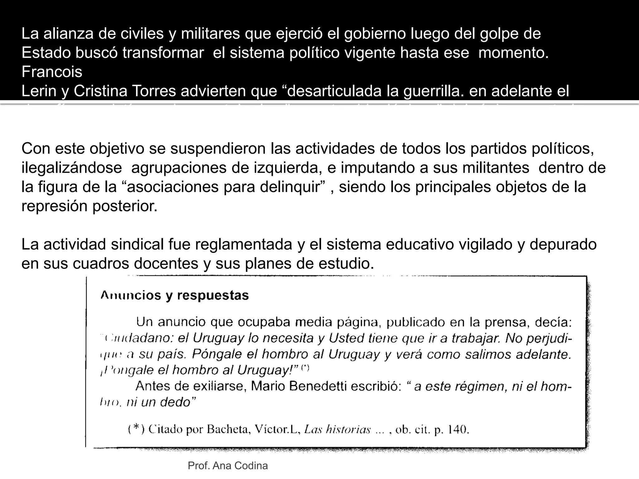 La alianza de civiles y militares que ejerció el gobierno luego del golpe deEstado buscó transformar  el sistema político vigente hasta ese  momento. FrancoisLerin y Cristina Torres advierten que “desarticulada la guerrilla. en adelante eldesafío consistía en desmantelar los "aparatos ideológicos" del régimen anterior.Con este objetivo se suspendieron las actividades de todos los partidos políticos, ilegalizándose  agrupaciones de izquierda, e imputando a sus militantes  dentro de  la figura de la “asociaciones para delinquir” , siendo los principales objetos de la represión posterior.La actividad sindical fue reglamentada y el sistema educativo vigilado y depurado en sus cuadros docentes y sus planes de estudio.Prof. Ana Codina