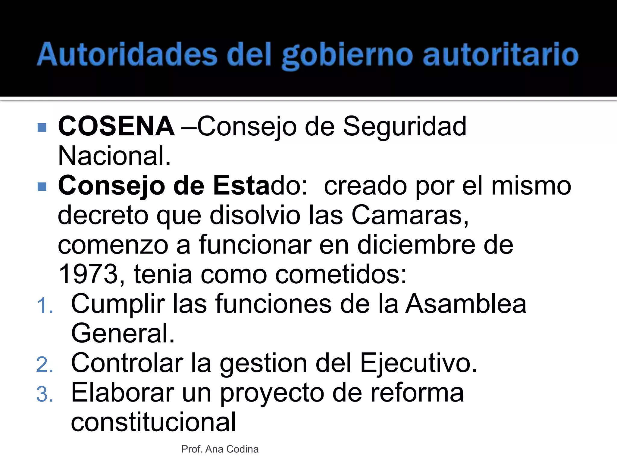 Autoridades del gobierno autoritarioCOSENA –Consejo de Seguridad Nacional.Consejo de Estado:  creado por el mismo decreto que disolvio las Camaras,  comenzo a funcionar en diciembre de 1973, tenia como cometidos:Cumplir las funciones de la Asamblea General.Controlar la gestion del Ejecutivo.Elaborar un proyecto de reforma constitucional  Prof. Ana Codina