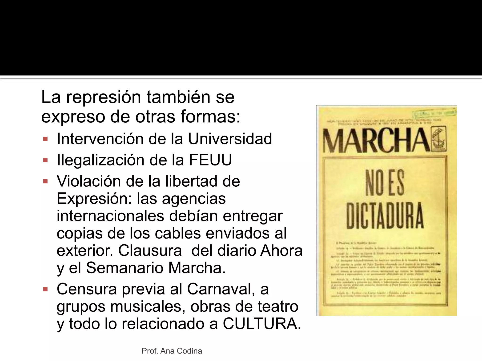 	La represión también se expreso de otras formas:Intervención de la UniversidadIlegalización de la FEUUViolación de la libertad de Expresión: las agencias internacionales debían entregar copias de los cables enviados al exterior. Clausura  del diario Ahora y el Semanario Marcha.Censura previa al Carnaval, a grupos musicales, obras de teatro y todo lo relacionado a CULTURA.Prof. Ana Codina