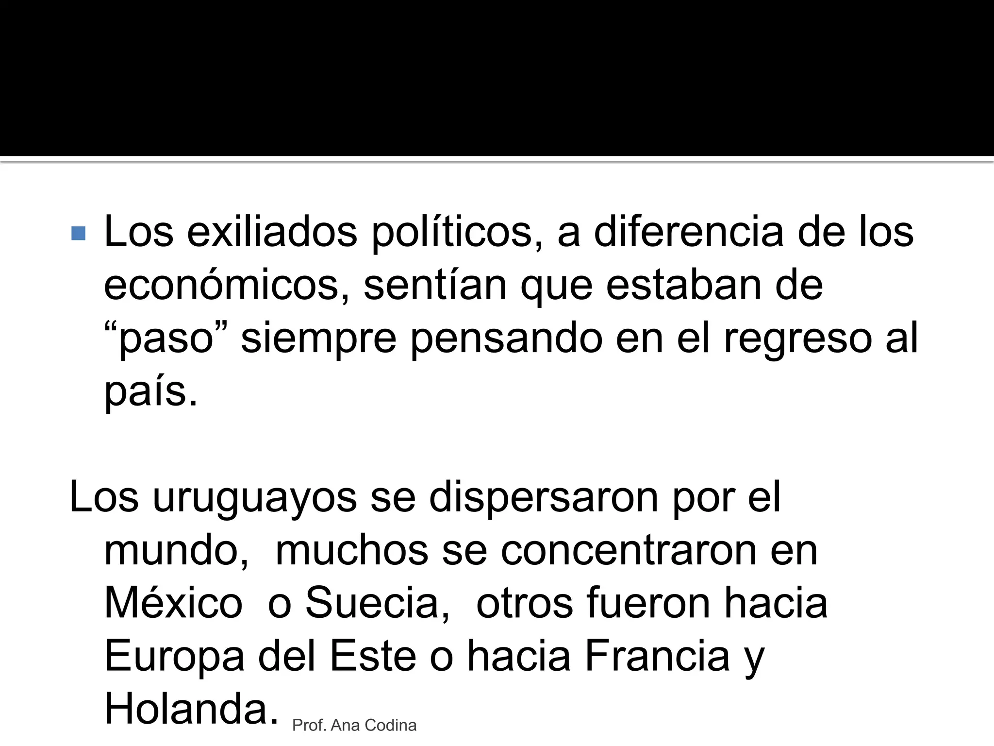 Los exiliados políticos, a diferencia de los económicos, sentían que estaban de “paso” siempre pensando en el regreso al país.Los uruguayos se dispersaron por el mundo,  muchos se concentraron en México  o Suecia,  otros fueron hacia Europa del Este o hacia Francia y Holanda. Prof. Ana Codina