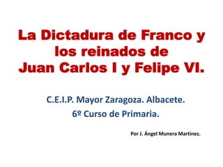 La Dictadura de Franco y
los reinados de
Juan Carlos I y Felipe VI.
C.E.I.P. Mayor Zaragoza. Albacete.
6º Curso de Primaria.
Por J. Ángel Munera Martínez.
 