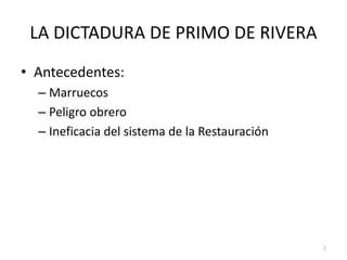 1
LA DICTADURA DE PRIMO DE RIVERA
• Antecedentes:
– Marruecos
– Peligro obrero
– Ineficacia del sistema de la Restauración
 