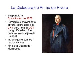 La Dictadura de Primo de Rivera
• Suspendió la
Constitución de 1876
• Persiguió al movimiento
obrero, sobre todo a la
CNT pero no a la UGT
(Largo Caballero fue
nombrado consejero de
Estado)
• Intransigente con los
nacionalismos
• Fin de la Guerra de
Marruecos
 