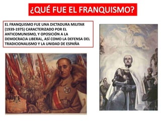 EL FRANQUISMO FUE UNA DICTADURA MILITAR
(1939-1975) CARACTERIZADO POR EL
ANTICOMUNISMO, Y OPOSICIÓN A LA
DEMOCRACIA LIBERAL, ASÍ COMO LA DEFENSA DEL
TRADICIONALISMO Y LA UNIDAD DE ESPAÑA
 