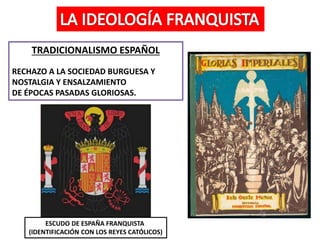 TRADICIONALISMO ESPAÑOL
RECHAZO A LA SOCIEDAD BURGUESA Y
NOSTALGIA Y ENSALZAMIENTO
DE ÉPOCAS PASADAS GLORIOSAS.
ESCUDO DE ESPAÑA FRANQUISTA
(IDENTIFICACIÓN CON LOS REYES CATÓLICOS)
 
