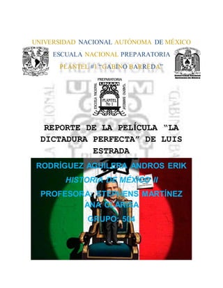 UNIVERSIDAD NACIONAL AUTÓNOMA DE MÉXICO
ESCUALA NACIONAL PREPARATORIA
PLANTEL #1 “GABINO BARREDA”
Visita a:
REPORTE DE LA PELÍCULA “LA
DICTADURA PERFECTA” DE LUIS
ESTRADA
RODRÍGUEZ AGUILERA ANDROS ERIK
HISTORIA DE MÉXICO II
PROFESORA: STEPHENS MARTÍNEZ
ANA CLARISA
GRUPO: 504
 