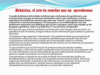           Didáctica, el arte de enseñar que no  aprendemos      Cuando hablamos del trabajo cotidiano que realizamos los profesores, nos encontramos con que la mayoría enseñamos como nos enseñaron, es decir, repetimos el modelo de maestro que más nos “marcó” y que quisiéramos imitar consciente o inconscientemente. En la práctica y en el desempeño real, los profesores muestran una didáctica que no les es propia y peor aún cuando se les pregunta ¿profesor, cuál es su didáctica? Y no aciertan a responder.     Esto deriva en que, tanto los profesores en formación como los que están en activo, no aprenden el arte de enseñar, aunque reciban mucha información para cambiar su práctica educativa.      El problema es que seguimos “informando” a los profesores desde una perspectiva de acumulación cultural; es decir, con procesos diseñados para acumular una serie de conocimientos culturalmente acuñados por la humanidad y desde un enfoque tradicional, por lo que entonces trabajarán de esta manera con sus alumnos, en ocasiones de manera inconsciente.      Lo que sucede es que en la formación de profesores han prevalecido modelos academicistas, a través de los cuales se pretende armar al maestro de conocimientos cada vez más voluminosos, con la errónea idea de que esos saberes podrá transmitirlos a sus alumnos cuando se encuentre en el ejercicio profesional.      Esta pretensión se lograba en un mundo en donde los conocimientos podían ser disciplinarizados y que de acuerdo a las facultades innatas de los docentes, éstos eran capaces de memorizar y transmitir como información a sus alumnos, los que a su vez podían fijar esa información y mostrar buenos resultados en sus exámenes, independientemente de sus aprendizajes y su desarrollo intelectual.