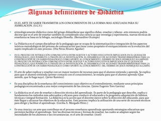            Algunas definiciones de DidácticaES EL ARTE DE SABER TRANSMITIR LOS CONOCIMIENTOS DE LA FORMA MAS ADECUADA PARA SU ASIMILACION. (S.G.V.)etimológicamente didáctica viene del griego didastékene que significa didas- enseñar y tékene- arte entonces podría decirse que es el arte de enseñar también es considerado una ciencia ya que investiga y experimenta, nuevas técnicas de enseñanza se basa en la bilogía, sociología filosofía. (Bernardino Ocampo)La Didáctica es el campo disciplinar de la pedagogía que se ocupa de la sistematización e integración de los aspectos teóricos metodológicos del proceso de comunicación que tiene como propósito el enriquecimiento en la evolución del sujeto implicado en este proceso. (DraNivia Álvarez Aguilar)ES EL PROCESO DE INTERACCIÓN COMUNICATIVA ENTRE SUJETOS Y ACTORES EDUCATIVOS IMPLICADOS EN EL QUEHACER PEDAGÓGICO, QUE POSIBILITA A TRAVÉS DE LA INVESTIGACIÓN, EL DESARROLLO DE ACCIONES TRANSFORMADORAS PARA LA CONSTRUCCIÓN DE UN SABER PEDAGÓGICO COMO APORTE AL CONOCIMIENTO. (HERMES DE JESUS HENRIQUEZ ALGARÍN)ES EL PROCESO DE INTERACCIÓN COMUNICATIVA ENTRE SUJETOS Y ACTORES EDUCATIVOS IMPLICADOS EN EL QUEHACER PEDAGÓGICO, QUE POSIBILITA A TRAVÉS DE LA INVESTIGACIÓN, EL DESARROLLO DE ACCIONES TRANSFORMADORAS PARA LA CONSTRUCCIÓN DE UN SABER PEDAGÓGICO COMO APORTE AL CONOCIMIENTO. (Ms. HERMES DE JESUS HENRIQUEZ ALGARÍN)El arte de saber explicar y enseñar con un mayor numero de recursos para que el alumno entienda y aprenda. Se explica para que el alumno entienda (primer contacto con el conocimiento), se ensaña para que el alumno aprenda (Que asimile, que lo haga suyo). (Javier Ramírez)Es una disciplina de la enseñanza del conocimiento cuyo objetivo es el entendimiento, mediante unos principios pedagógicos encaminada a una mejor comprensión de las ciencias. (Jaime Eugenio Toro Gaviria)La didáctica es el arte de enseñar o dirección técnica del aprendizaje. Es parte de la pedagogía que describe, explica y fundamenta los métodos más adecuados y eficaces para conducir al educando a la progresiva adquisición de hábitos, técnicas e integral formación. La didáctica es la acción que el docente ejerce sobre la dirección del educando, para que éste llegue a alcanzar los objetivos de la educación. Este proceso implica la utilización de una serie de recursos técnicos para dirigir y facilitar el aprendizaje. (Cecilia A. Morgado Pérez.)Es una ciencia y un arte que contribuye en el proceso enseñanza aprendizaje aportando estrategias educativas que permiten facilitar el aprendizaje. Son las diversas técnicas y formas de enseñar, las cuales se adaptan según las necesidades de los alumnos o las circunstancias. es el arte de enseñar. (itzel)