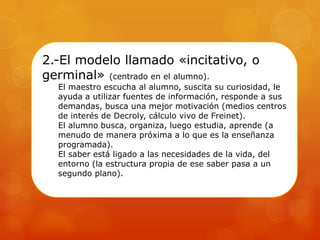2.-El modelo llamado «incitativo, o
germinal» (centrado en el alumno).
El maestro escucha al alumno, suscita su curiosidad, le
ayuda a utilizar fuentes de información, responde a sus
demandas, busca una mejor motivación (medios centros
de interés de Decroly, cálculo vivo de Freinet).
El alumno busca, organiza, luego estudia, aprende (a
menudo de manera próxima a lo que es la enseñanza
programada).
El saber está ligado a las necesidades de la vida, del
entorno (la estructura propia de ese saber pasa a un
segundo plano).
 