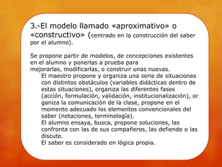 3.-El modelo llamado «aproximativo» o
«constructivo» (centrado en la construcción del saber
por el alumno).
Se propone partir de modelos, de concepciones existentes
en el alumno y ponerlas a prueba para
mejorarlas, modificarlas, o construir unas nuevas.
El maestro propone y organiza una serie de situaciones
con distintos obstáculos (variables didácticas dentro de
estas situaciones), organiza las diferentes fases
(acción, formulación, validación, institucionalización), or
ganiza la comunicación de la clase, propone en el
momento adecuado los elementos convencionales del
saber (notaciones, terminología).
El alumno ensaya, busca, propone soluciones, las
confronta con las de sus compañeros, las defiende o las
discute.
El saber es considerado en lógica propia.
 