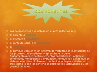  Los componentes que actúan en el acto didáctico son:
 El docente o profesor
 El discente o estudiante
 El contexto social del aprendizaje
 El currículo
 El currículo escolar es un sistema de vertebración institucional de
los procesos de enseñanza y aprendizaje, y tiene
fundamentalmente cuatro elementos constitutivos: objetivos,
contenidos, metodología y evaluación. Aunque hay países que en
sistema educativo el elemento contenido lo llegan a derivar en
tres, como lo son los contenidos declarativos, actitudinales y los
procedimentales.
 