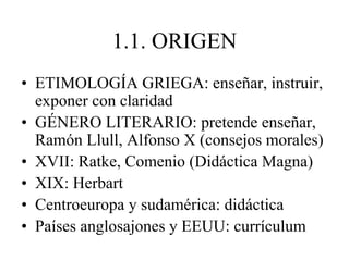 1.1. ORIGEN
• ETIMOLOGÍA GRIEGA: enseñar, instruir,
exponer con claridad
• GÉNERO LITERARIO: pretende enseñar,
Ramón Llull, Alfonso X (consejos morales)
• XVII: Ratke, Comenio (Didáctica Magna)
• XIX: Herbart
• Centroeuropa y sudamérica: didáctica
• Países anglosajones y EEUU: currículum
 