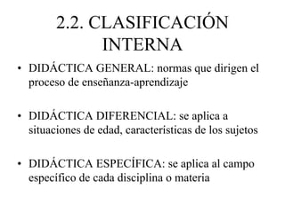 2.2. CLASIFICACIÓN
INTERNA
• DIDÁCTICA GENERAL: normas que dirigen el
proceso de enseñanza-aprendizaje
• DIDÁCTICA DIFERENCIAL: se aplica a
situaciones de edad, características de los sujetos
• DIDÁCTICA ESPECÍFICA: se aplica al campo
específico de cada disciplina o materia
 