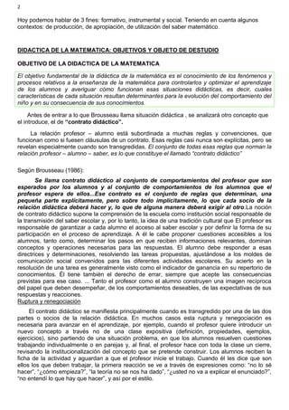 2
Hoy podemos hablar de 3 fines: formativo, instrumental y social. Teniendo en cuenta algunos
contextos: de producción, de apropiación, de utilización del saber matemático.
DIDACTICA DE LA MATEMATICA: OBJETIVOS Y OBJETO DE DESTUDIO
OBJETIVO DE LA DIDACTICA DE LA MATEMATICA
El objetivo fundamental de la didáctica de la matemática es el conocimiento de los fenómenos y
procesos relativos a la enseñanza de la matemática para controlarlos y optimizar el aprendizaje
de los alumnos y averiguar cómo funcionan esas situaciones didácticas, es decir, cuales
características de cada situación resultan determinantes para la evolución del comportamiento del
niño y en su consecuencia de sus conocimientos.
Antes de entrar a lo que Brousseau llama situación didáctica , se analizará otro concepto que
el introduce, el de “contrato didáctico”.
La relación profesor – alumno está subordinada a muchas reglas y convenciones, que
funcionan como si fuesen cláusulas de un contrato. Esas reglas casi nunca son explícitas, pero se
revelan especialmente cuando son transgredidas. El conjunto de todas esas reglas que norman la
relación profesor – alumno – saber, es lo que constituye el llamado “contrato didáctico”
Según Brousseau (1986):
Se llama contrato didáctico al conjunto de comportamientos del profesor que son
esperados por los alumnos y al conjunto de comportamientos de los alumnos que el
profesor espera de ellos...Ese contrato es el conjunto de reglas que determinan, una
pequeña parte explícitamente, pero sobre todo implícitamente, lo que cada socio de la
relación didáctica deberá hacer y, lo que de alguna manera deberá exigir al otro.La noción
de contrato didáctico supone la comprensión de la escuela como institución social responsable de
la transmisión del saber escolar y, por lo tanto, la idea de una tradición cultural que El profesor es
responsable de garantizar a cada alumno el acceso al saber escolar y por definir la forma de su
participación en el proceso de aprendizaje. A él le cabe proponer cuestiones accesibles a los
alumnos, tanto como, determinar los pasos en que reciben informaciones relevantes, dominan
conceptos y operaciones necesarias para las respuestas. El alumno debe responder a esas
directrices y determinaciones, resolviendo las tareas propuestas, ajustándose a los moldes de
comunicación social convenidos para las diferentes actividades escolares. Su acierto en la
resolución de una tarea es generalmente visto como el indicador de ganancia en su repertorio de
conocimientos. Él tiene también el derecho de errar, siempre que acepte las consecuencias
previstas para ese caso. ... Tanto el profesor como el alumno construyen una imagen recíproca
del papel que deben desempeñar, de los comportamientos deseables, de las expectativas de sus
respuestas y reacciones.
Ruptura y renegociación
El contrato didáctico se manifiesta principalmente cuando es transgredido por una de las dos
partes o socios de la relación didáctica. En muchos casos esta ruptura y renegociación es
necesaria para avanzar en el aprendizaje, por ejemplo, cuando el profesor quiere introducir un
nuevo concepto a través no de una clase expositiva (definición, propiedades, ejemplos,
ejercicios), sino partiendo de una situación problema, en que los alumnos resuelven cuestiones
trabajando individualmente o en parejas y, al final, el profesor hace con toda la clase un cierre,
revisando la institucionalización del concepto que se pretende construir. Los alumnos reciben la
ficha de la actividad y aguardan a que el profesor inicie el trabajo. Cuando él les dice que son
ellos los que deben trabajar, la primera reacción se ve a través de expresiones como: “no lo sé
hacer”, “¿cómo empieza?”, “la teoría no se nos ha dado”, “¿usted no va a explicar el enunciado?”,
“no entendí lo que hay que hacer”, y así por el estilo.
 