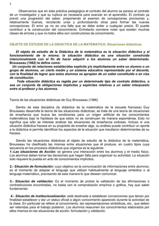 3
Observamos que en esta práctica pedagógica el contrato del alumno se parece al contrato
de un investigador y que su ruptura es necesaria para avanzar en el aprendido. El contrato ya
previó una progresión del saber, proponiendo el examen de concepciones provisorias y,
relativamente buenas, reciclando unas y profundizando otras para formar las nuevas
concepciones. El error ya no es una falla que se debe evitar a cualquier precio. Él puede
contribuir a la construcción del conocimiento. Entretanto conviene notar que existen muchas
clases de errores y que no todos ellos son constructores de conocimiento.
OBJETO DE ESTUDIO DE LA DIDACTICA DE LA MATEMATICA: Situaciones didácticas
El objeto de estudio de la Didáctica de la matemática es la situación didáctica y el
funcionamiento de la misma; la situación didáctica es una situación construida
intencionalmente con el fin de hacer adquirir a los alumnos un saber determinado.
Brousseau (1982) la define como:
Un conjunto de relaciones establecidas explicita y/o implícitamente entre un alumno o un
grupo de alumnos, un cierto medio y un sistema educativo representado por el docente,
con la finalidad de lograr que estos alumnos se apropien de un saber constituido o en vías
de constitución.
Toda situación didáctica es regida por un determinado tipo de contrato didáctico, o
sea un conjunto de obligaciones implícitas y explícitas relativas a un saber interpuesto
entre el profesor y los alumnos.
Teoría de las situaciones didácticas de Guy Brousseau (1986)
Dentro de esta disciplina (la didáctica de la matemática de la escuela francesa) Guy
Brousseau desarrolla la teoría de las situaciones didácticas; se trata de una teoría de situaciones
de enseñanza que busca las condiciones para un origen artificial de los conocimientos
matemáticos bajo la hipótesis de que estos no se construyen de manera espontánea. Esto no
significa que sólo se interese analizar las situaciones de enseñanza exitosas. Incluso si una
situación didáctica fracasa en su propósito de enseñar algo, su análisis puede contribuir un aporte
a la didáctica si permite identificar los aspectos de la situación que resultaron determinantes de su
fracaso.
Siendo las situaciones didácticas el objeto de estudio de la didáctica de la matemática,
Brousseau ha clasificado las mismas entre situaciones que él produce, en cuatro tipos cuya
secuencia en los procesos didácticos que organiza es la siguiente:
1.-Las situaciones de Acción: se genera una interacción entre los alumnos y el medio físico.
Los alumnos deben tomar las decisiones que hagan falta para organizar su actividad; La situación
solo requiere la puesta en acto de conocimientos implícitos.
2.- Situación de formulación: cuyo objetivo es la comunicación de informaciones entre alumnos;
es el momento de adaptar el lenguaje que utilizan habitualmente al lenguaje simbólico o al
lenguaje matemático, precisando de esta manera lo que desean comunicar.
3.- Situación de validación: Es el momento de probar la validación de las afirmaciones o
contradicciones encontradas, no basta con la comprobación empírica o gráfica, hay que saber
fundamentar.
4.- Situación de institucionalización: está destinada a establecer convenciones que tienen por
finalidad establecer y dar un status oficial a algún conocimiento aparecido durante la actividad de
la clase. En particular se refiere al conocimiento, las representaciones simbólicas, etc., que deben
ser retenidas para el trabajo posterior. Los alumnos reasumen los conocimientos elaborados por
ellos mismos en las situaciones de acción, formulación y validación.
 