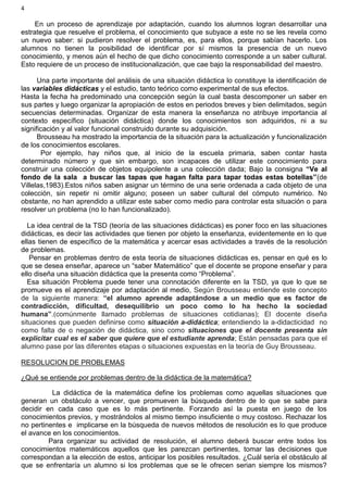 4
En un proceso de aprendizaje por adaptación, cuando los alumnos logran desarrollar una
estrategia que resuelve el problema, el conocimiento que subyace a este no se les revela como
un nuevo saber: si pudieron resolver el problema, es, para ellos, porque sabían hacerlo. Los
alumnos no tienen la posibilidad de identificar por sí mismos la presencia de un nuevo
conocimiento, y menos aún el hecho de que dicho conocimiento corresponde a un saber cultural.
Esto requiere de un proceso de institucionalización, que cae bajo la responsabilidad del maestro.
Una parte importante del análisis de una situación didáctica lo constituye la identificación de
las variables didácticas y el estudio, tanto teórico como experimental de sus efectos.
Hasta la fecha ha predominado una concepción según la cual basta descomponer un saber en
sus partes y luego organizar la apropiación de estos en periodos breves y bien delimitados, según
secuencias determinadas. Organizar de esta manera la enseñanza no atribuye importancia al
contexto específico (situación didáctica) donde los conocimientos son adquiridos, ni a su
significación y al valor funcional construido durante su adquisición.
Brousseau ha mostrado la importancia de la situación para la actualización y funcionalización
de los conocimientos escolares.
Por ejemplo, hay niños que, al inicio de la escuela primaria, saben contar hasta
determinado número y que sin embargo, son incapaces de utilizar este conocimiento para
construir una colección de objetos equipolente a una colección dada; Bajo la consigna “Ve al
fondo de la sala a buscar las tapas que hagan falta para tapar todas estas botellas”(de
Villelas,1983).Estos niños saben asignar un término de una serie ordenada a cada objeto de una
colección, sin repetir ni omitir alguno; poseen un saber cultural del cómputo numérico. No
obstante, no han aprendido a utilizar este saber como medio para controlar esta situación o para
resolver un problema (no lo han funcionalizado).
La idea central de la TSD (teoría de las situaciones didácticas) es poner foco en las situaciones
didácticas, es decir las actividades que tienen por objeto la enseñanza, evidentemente en lo que
ellas tienen de específico de la matemática y acercar esas actividades a través de la resolución
de problemas.
Pensar en problemas dentro de esta teoría de situaciones didácticas es, pensar en qué es lo
que se desea enseñar, aparece un “saber Matemático” que el docente se propone enseñar y para
ello diseña una situación didáctica que la presenta como “Problema”.
Esa situación Problema puede tener una connotación diferente en la TSD, ya que lo que se
promueve es el aprendizaje por adaptación al medio, Según Brousseau entiende este concepto
de la siguiente manera: “el alumno aprende adaptándose a un medio que es factor de
contradicción, dificultad, desequilibrio un poco como lo ha hecho la sociedad
humana”.(comúnmente llamado problemas de situaciones cotidianas); El docente diseña
situaciones que pueden definirse como situación a-didáctica; entendiendo la a-didacticidad no
como falta de o negación de didáctica, sino como situaciones que el docente presenta sin
explicitar cual es el saber que quiere que el estudiante aprenda; Están pensadas para que el
alumno pase por las diferentes etapas o situaciones expuestas en la teoría de Guy Brousseau.
RESOLUCION DE PROBLEMAS
¿Qué se entiende por problemas dentro de la didáctica de la matemática?
La didáctica de la matemática define los problemas como aquellas situaciones que
generan un obstáculo a vencer, que promueven la búsqueda dentro de lo que se sabe para
decidir en cada caso que es lo más pertinente. Forzando así la puesta en juego de los
conocimientos previos, y mostrándolos al mismo tiempo insuficiente o muy costoso. Rechazar los
no pertinentes e implicarse en la búsqueda de nuevos métodos de resolución es lo que produce
el avance en los conocimientos.
Para organizar su actividad de resolución, el alumno deberá buscar entre todos los
conocimientos matemáticos aquellos que les parezcan pertinentes, tomar las decisiones que
correspondan a la elección de estos, anticipar los posibles resultados. ¿Cuál sería el obstáculo al
que se enfrentaría un alumno si los problemas que se le ofrecen serian siempre los mismos?
 