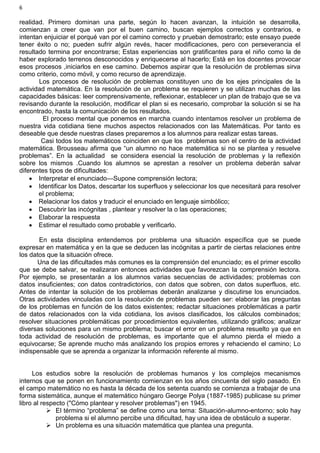 6
realidad. Primero dominan una parte, según lo hacen avanzan, la intuición se desarrolla,
comienzan a creer que van por el buen camino, buscan ejemplos correctos y contrarios, e
intentan enjuiciar el porqué van por el camino correcto y prueban demostrarlo; este ensayo puede
tener éxito o no; pueden sufrir algún revés, hacer modificaciones, pero con perseverancia el
resultado termina por encontrarse; Estas experiencias son gratificantes para el niño como la de
haber explorado terrenos desconocidos y enriquecerse al hacerlo; Està en los docentes provocar
esos procesos ,iniciarlos en ese camino. Debemos aspirar que la resolución de problemas sirva
como criterio, como móvil, y como recurso de aprendizaje.
Los procesos de resolución de problemas constituyen uno de los ejes principales de la
actividad matemática. En la resolución de un problema se requieren y se utilizan muchas de las
capacidades básicas: leer comprensivamente, reflexionar, establecer un plan de trabajo que se va
revisando durante la resolución, modificar el plan si es necesario, comprobar la solución si se ha
encontrado, hasta la comunicación de los resultados.
El proceso mental que ponemos en marcha cuando intentamos resolver un problema de
nuestra vida cotidiana tiene muchos aspectos relacionados con las Matemáticas. Por tanto es
deseable que desde nuestras clases preparemos a los alumnos para realizar estas tareas.
Casi todos los matemáticos coinciden en que los problemas son el centro de la actividad
matemática. Brousseau afirma que “un alumno no hace matemática si no se plantea y resuelve
problemas”. En la actualidad se considera esencial la resolución de problemas y la reflexión
sobre los mismos .Cuando los alumnos se aprestan a resolver un problema deberán salvar
diferentes tipos de dificultades:
 Interpretar el enunciado—Supone comprensión lectora;
 Identificar los Datos, descartar los superfluos y seleccionar los que necesitará para resolver
el problema;
 Relacionar los datos y traducir el enunciado en lenguaje simbólico;
 Descubrir las incógnitas , plantear y resolver la o las operaciones;
 Elaborar la respuesta
 Estimar el resultado como probable y verificarlo.
En esta disciplina entendemos por problema una situación específica que se puede
expresar en matemática y en la que se deducen las incógnitas a partir de ciertas relaciones entre
los datos que la situación ofrece.
Una de las dificultades más comunes es la comprensión del enunciado; es el primer escollo
que se debe salvar, se realizaran entonces actividades que favorezcan la comprensión lectora.
Por ejemplo, se presentarán a los alumnos varias secuencias de actividades; problemas con
datos insuficientes; con datos contradictorios, con datos que sobren, con datos superfluos, etc.
Antes de intentar la solución de los problemas deberán analizarse y discutirse los enunciados.
Otras actividades vinculadas con la resolución de problemas pueden ser: elaborar las preguntas
de los problemas en función de los datos existentes; redactar situaciones problemáticas a partir
de datos relacionados con la vida cotidiana, los avisos clasificados, los cálculos combinados;
resolver situaciones problemáticas por procedimientos equivalentes, utilizando gráficos; analizar
diversas soluciones para un mismo problema; buscar el error en un problema resuelto ya que en
toda actividad de resolución de problemas, es importante que el alumno pierda el miedo a
equivocarse; Se aprende mucho más analizando los propios errores y rehaciendo el camino; Lo
indispensable que se aprenda a organizar la información referente al mismo.
Los estudios sobre la resolución de problemas humanos y los complejos mecanismos
internos que se ponen en funcionamiento comienzan en los años cincuenta del siglo pasado. En
el campo matemático no es hasta la década de los setenta cuando se comienza a trabajar de una
forma sistemática, aunque el matemático húngaro George Polya (1887-1985) publicase su primer
libro al respecto ("Cómo plantear y resolver problemas") en 1945.
 El término “problema” se define como una terna: Situación-alumno-entorno; solo hay
problema si el alumno percibe una dificultad, hay una idea de obstáculo a superar.
 Un problema es una situación matemática que plantea una pregunta.
 