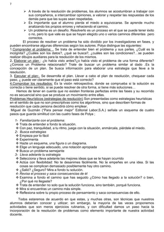 7
 A través de la resolución de problemas, los alumnos se acostumbran a trabajar con
sus compañeros, a intercambiar opiniones, a valorar y respetar las respuestas de los
demás para que las suyas sean respetadas.
 Es importante que el alumno pierda el miedo a equivocarse. Se aprende mucho
analizando los propios errores y rehaciendo el camino.
 Un problema es un desafío. Resolverlo es un proceso en el que se puede tener éxito
o no, pero lo que vale es que se hayan elegido uno o varios caminos diferentes pero
correctos.
El proceso de resolver un problema ha sido dividido por los investigadores en fases, y
pueden encontrarse algunas diferencias según los autores. Polya distingue las siguientes:
1.Comprender el problema: . Se trata de entender bien el problema y sus partes. ¿Cuál es la
incógnita? ¿Cuáles son los datos?, ¿qué se busca?, ¿cuáles son las condiciones?…se pueden
realizar dibujos auxiliares para la resolución de los mismos.
2. Elaborar un plan : ¿lo había visto antes?¿o había visto el problema de una forma diferente?
¿Conoce un Problema relacionado? Trate de buscar un problema similar al dado .Es la
concepción de un plan. Se busca información para elaborar una estrategia que lleve a la
resolución.
3. Ejecutar el plan:. Se desarrolla el plan. Llevar a cabo el plan de resolución, chequear cada
paso, ¿ puede ver claramente que el paso está correcto?
4.Comprobar los resultados: Es la visión retrospectiva, donde se comprueba si la solución es
correcta o tiene sentido, si se puede resolver de otra forma, si tiene más soluciones…
Hemos de tener en cuenta que no existen fronteras perfectas entre las fases y su recorrido
no es secuencial sino que se produce un movimiento entre ellas.
Problemas Heurísticos (estrategias de resolución) Son presentadas como estrategias heurísticas
en el sentido de que no son prescriptivas como los algoritmos, sino que describen formas de
resolución que cada persona decidirá cómo emplear.
Miguel de Guzmán (“Para pensar mejor” Editorial Labor,S.A.) señala un esquema de cuatro
pasos que guarda similitud con las cuatro fases de Polya ;
1- Familiarizarte con el problema:
 Trata de entender a fondo la situación.
 Con paz, tranquilidad, a tu ritmo, juega con la situación, enmárcala, piérdele el miedo.
2- Busca estrategias
 Empieza por lo fácil
 Experimenta
 Hazte un esquema, una figura o un diagrama.
 Elige un lenguaje adecuado, una notación apropiada
 Busca un problema semejante
3- Lleva adelante tu estrategia
 Selecciona y lleva adelante las mejores ideas que se te hayan ocurrido
 Actúa con flexibilidad: No te desanimes fácilmente. No te empeñes en una idea. Si las
cosas se complican demasiado posiblemente hay otro camino.
 ¿Salió? ¿Seguro? Mira a fondo tu solución.
4- Revisa el proceso y saca consecuencias de él
 Examina a fondo el camino que has seguido ¿Cómo has llegado a la solución? o bien,
¿Por qué no llegaste?
 Trata de entender no solo que la solución funciona, sino también, porqué funciona.
 Mira si encuentras un camino más simple.
 Reflexiona sobre tu propio proceso de pensamiento y saca consecuencias de ello.
Todos estaremos de acuerdo en que estas, y muchas otras, son técnicas que nuestros
alumnos deberían conocer y utilizar; sin embargo, la mayoría de las veces proponemos
actividades que son meros ejercicios rutinarios, y con dificultad damos un paso hacia la
incorporación de la resolución de problemas como elemento importante de nuestra actividad
docente.
 