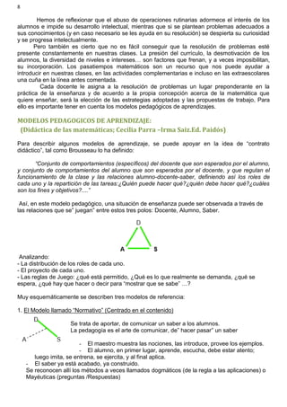 8
Hemos de reflexionar que el abuso de operaciones rutinarias adormece el interés de los
alumnos e impide su desarrollo intelectual, mientras que si se plantean problemas adecuados a
sus conocimientos (y en caso necesario se les ayuda en su resolución) se despierta su curiosidad
y se progresa intelectualmente.
Pero también es cierto que no es fácil conseguir que la resolución de problemas esté
presente constantemente en nuestras clases. La presión del currículo, la desmotivación de los
alumnos, la diversidad de niveles e intereses… son factores que frenan, y a veces imposibilitan,
su incorporación. Los pasatiempos matemáticos son un recurso que nos puede ayudar a
introducir en nuestras clases, en las actividades complementarias e incluso en las extraescolares
una cuña en la línea antes comentada.
Cada docente le asigna a la resolución de problemas un lugar preponderante en la
práctica de la enseñanza y de acuerdo a la propia concepción acerca de la matemática que
quiere enseñar, será la elección de las estrategias adoptadas y las propuestas de trabajo, Para
ello es importante tener en cuenta los modelos pedagógicos de aprendizajes.
MODELOS PEDAGOGICOS DE APRENDIZAJE:
(Didáctica de las matemáticas; Cecilia Parra –Irma Saiz.Ed. Paidós)
Para describir algunos modelos de aprendizaje, se puede apoyar en la idea de “contrato
didáctico”, tal como Brousseau lo ha definido:
“Conjunto de comportamientos (específicos) del docente que son esperados por el alumno,
y conjunto de comportamientos del alumno que son esperados por el docente, y que regulan el
funcionamiento de la clase y las relaciones alumno-docente-saber, definiendo así los roles de
cada uno y la repartición de las tareas:¿Quién puede hacer qué?¿quién debe hacer qué?¿cuáles
son los fines y objetivos?....”
Así, en este modelo pedagógico, una situación de enseñanza puede ser observada a través de
las relaciones que se” juegan” entre estos tres polos: Docente, Alumno, Saber.
Analizando:
- La distribución de los roles de cada uno.
- El proyecto de cada uno.
- Las reglas de Juego: ¿qué está permitido, ¿Qué es lo que realmente se demanda, ¿qué se
espera, ¿qué hay que hacer o decir para “mostrar que se sabe” …?
Muy esquemáticamente se describen tres modelos de referencia:
1. El Modelo llamado “Normativo” (Centrado en el contenido)
Se trata de aportar, de comunicar un saber a los alumnos.
La pedagogía es el arte de comunicar, de” hacer pasar” un saber
- El maestro muestra las nociones, las introduce, provee los ejemplos.
- El alumno, en primer lugar, aprende, escucha, debe estar atento;
luego imita, se entrena, se ejercita, y al final aplica.
- El saber ya está acabado, ya construido.
Se reconocen allí los métodos a veces llamados dogmáticos (de la regla a las aplicaciones) o
Mayéuticas (preguntas /Respuestas)
 