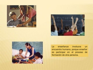 La enseñanza involucra un
encuentro humano, porque enseñar
es participar en el proceso de
formación de otra persona.