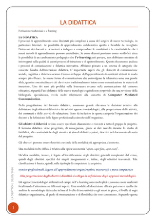1
LADIDATTICA|26/09/2016
LA DIDATTICA
Formazione tradizionale e e-learning
LA DIDATTICA
I processi di apprendimento sono diventati più complessi a causa del sorgere di nuove tecnologie, in
particolare Internet. Le possibilità di apprendimento collaborativo aperto e flessibile ha risvegliato
l'interesse dei docenti e ricercatori a indagare e comprendere le condizioni e le caratteristiche che i
nuovi metodi di apprendimento possono contribuire. Se come docenti possiamo essere soddisfatti circa
le possibilità di un cambiamento pedagogico che l'e-learning può portare, non dobbiamo smettere di
interrogarci sulla qualità di questi processi di istruzione e di apprendimento. Questo documento analizza
i processi di comunicazione e didattica innovativa. Abbiamo pensato a un sistema di categorie che
consente l'analisi dell'interazione didattica. E' importante sapere che gli elementi di comunicazione
sociale, cognitiva e didattica saranno il nuovo sviluppo dell'apprendimento in ambienti virtuali in modo
sempre più efficace. Le nuove forme di comunicazione che coinvolgono la telematica sono una grande
sfida, quando concettualizzare ciò che è stato tradizionalmente inteso come comunicazione in materia di
istruzione. Uno dei temi più prolifici nella letteratura recente sulla comunicazione del contesto
educativo, riguarda l'uso didattico delle nuove tecnologie e quindi non sorprende che una revisione della
bibliografia specializzata, rivela molti riferimenti alla concetto di Computer Mediated
Communication.
Nella progettazione del formato didattico, assumono grande rilevanza le decisioni relative alla
definizione degli obiettivi didattici e dei relativi approcci metodologici, alla progettazione delle attività,
dei contenuti e delle attività di valutazione. Sono da includere in questa categoria l’organizzazione dei
discenti e la definizione delle figure professionali coinvolte nell’erogazione.
Gli obiettivi didattici devono essere specificati chiaramente e resi noti a tutto il gruppo di progetto.
Il formato didattico viene progettato, di conseguenza, grazie ai dati raccolti durante lo studio di
fattibilità, alle caratteristiche degli utenti e ai vincoli definiti a priori, descritti nel documento di avvio
del progetto.
Gli obiettivi possono essere descritti a seconda della modalità più appropriata al contesto.
Una modalità molto diffusa è relativa alla tipica tassonomia “sapere, saper fare, saper essere”.
Un’altra modalità, invece, è legata all’identificazione degli obiettivi generali complessivi del corso,
quindi degli obiettivi specifici dei singoli insegnamenti e, infine, degli obiettivi trasversali. Tale
classificazione è basata, quindi, sulla tipologia di competenze da acquisire:
tecnico-professionali, legate all’apprendimento organizzativo, trasversali o meta competenze
Alla progettazione degli obiettivi didattici si collega la definizione degli approcci metodologici.
Gli approcci metodologici utilizzati nel campo dell’e-learning sono molteplici e possono essere analizzati
focalizzando l’attenzione su differenti aspetti. Una modalità di descrizione efficace può essere quella che
analizza le metodologie didattiche in base al livello di interattività tra gli attori in gioco, al livello di regia
didattico-organizzativa, al grado di strutturazione e di flessibilità che esse consentono. Seguendo questa
 