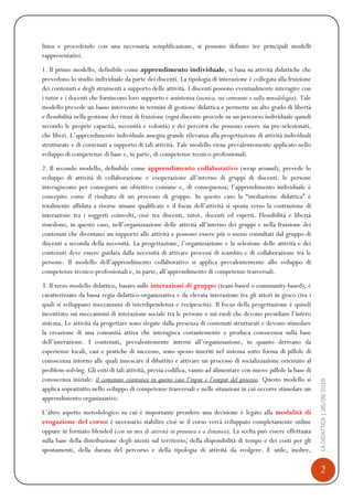 2
LADIDATTICA|26/09/2016
linea e procedendo con una necessaria semplificazione, si possono definire tre principali modelli
rappresentativi.
1. Il primo modello, definibile come apprendimento individuale, si basa su attività didattiche che
prevedono lo studio individuale da parte dei discenti. La tipologia di interazione è collegata alla fruizione
dei contenuti e degli strumenti a supporto delle attività. I discenti possono eventualmente interagire con
i tutor e i docenti che forniscono loro supporto e assistenza (tecnica, sui contenuti e sulla metodologia). Tale
modello prevede un basso intervento in termini di gestione didattica e permette un alto grado di libertà
e flessibilità nella gestione dei ritmi di fruizione (ogni discente procede su un percorso individuale quindi
secondo le proprie capacità, necessità e volontà) e dei percorsi che possono essere sia pre-selezionati,
che liberi. L’apprendimento individuale assegna grande rilevanza alla progettazione di attività individuali
strutturate e di contenuti a supporto di tali attività. Tale modello viene prevalentemente applicato nello
sviluppo di competenze di base e, in parte, di competenze tecnico-professionali.
2. Il secondo modello, definibile come apprendimento collaborativo (wrap around), prevede lo
sviluppo di attività di collaborazione e cooperazione all’interno di gruppi di discenti: le persone
interagiscono per conseguire un obiettivo comune e, di conseguenza, l’apprendimento individuale è
concepito come il risultato di un processo di gruppo. In questo caso la “mediazione didattica” è
totalmente affidata a risorse umane qualificate e il focus dell’attività si sposta verso la costruzione di
interazione tra i soggetti coinvolti, cioè tra discenti, tutor, docenti ed esperti. Flessibilità e libertà
risiedono, in questo caso, nell’organizzazione delle attività all’interno dei gruppi e nella fruizione dei
contenuti che diventano un supporto alle attività e possono essere più o meno consultati dal gruppo di
discenti a seconda della necessità. La progettazione, l’organizzazione e la selezione delle attività e dei
contenuti deve essere guidata dalla necessità di attivare processi di scambio e di collaborazione tra le
persone. Il modello dell’apprendimento collaborativo si applica prevalentemente allo sviluppo di
competenze tecnico-professionali e, in parte, all’apprendimento di competenze trasversali.
3. Il terzo modello didattico, basato sulle interazioni di gruppo (team-based o community-based), è
caratterizzato da bassa regia didattico-organizzativa e da elevata interazione tra gli attori in gioco (tra i
quali si sviluppano meccanismi di interdipendenza e reciprocità). Il focus della progettazione è quindi
incentrato sui meccanismi di interazione sociale tra le persone e sui ruoli che devono presidiare l’intero
sistema. Le attività da progettare sono slegate dalla presenza di contenuti strutturati e devono stimolare
la creazione di una comunità attiva che interagisca costantemente e produca conoscenza sulla base
dell’interazione. I contenuti, prevalentemente interni all’organizzazione, in quanto derivano da
esperienze locali, casi e pratiche di successo, sono spesso inseriti nel sistema sotto forma di pillole di
conoscenza intorno alle quali innescare il dibattito e attivare un processo di socializzazione orientato al
problem-solving. Gli esiti di tali attività, previa codifica, vanno ad alimentare con nuove pillole la base di
conoscenza iniziale: il contenuto costituisce in questo caso l’input e l’output del processo. Questo modello si
applica soprattutto nello sviluppo di competenze trasversali e nelle situazioni in cui occorre stimolare un
apprendimento organizzativo.
L’altro aspetto metodologico su cui è importante prendere una decisione è legato alla modalità di
erogazione del corso: è necessario stabilire cioè se il corso verrà sviluppato completamente online
oppure in formato blended (con un mix di attività in presenza e a distanza). La scelta può essere effettuata
sulla base della distribuzione degli utenti sul territorio, della disponibilità di tempo e dei costi per gli
spostamenti, della durata del percorso e della tipologia di attività da svolgere. È utile, inoltre,
 