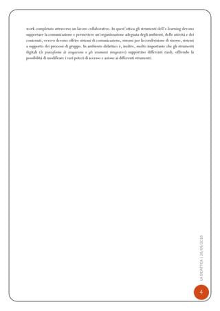 4
LADIDATTICA|26/09/2016
work completato attraverso un lavoro collaborativo. In quest’ottica gli strumenti dell’e-learning devono
supportare la comunicazione e permettere un’organizzazione adeguata degli ambienti, delle attività e dei
contenuti, ovvero devono offrire sistemi di comunicazione, sistemi per la condivisione di risorse, sistemi
a supporto dei processi di gruppo. In ambiente didattico è, inoltre, molto importante che gli strumenti
digitali (le piattaforme di erogazione e gli strumenti integrativi) supportino differenti ruoli, offrendo la
possibilità di modificare i vari poteri di accesso e azione ai differenti strumenti.
 