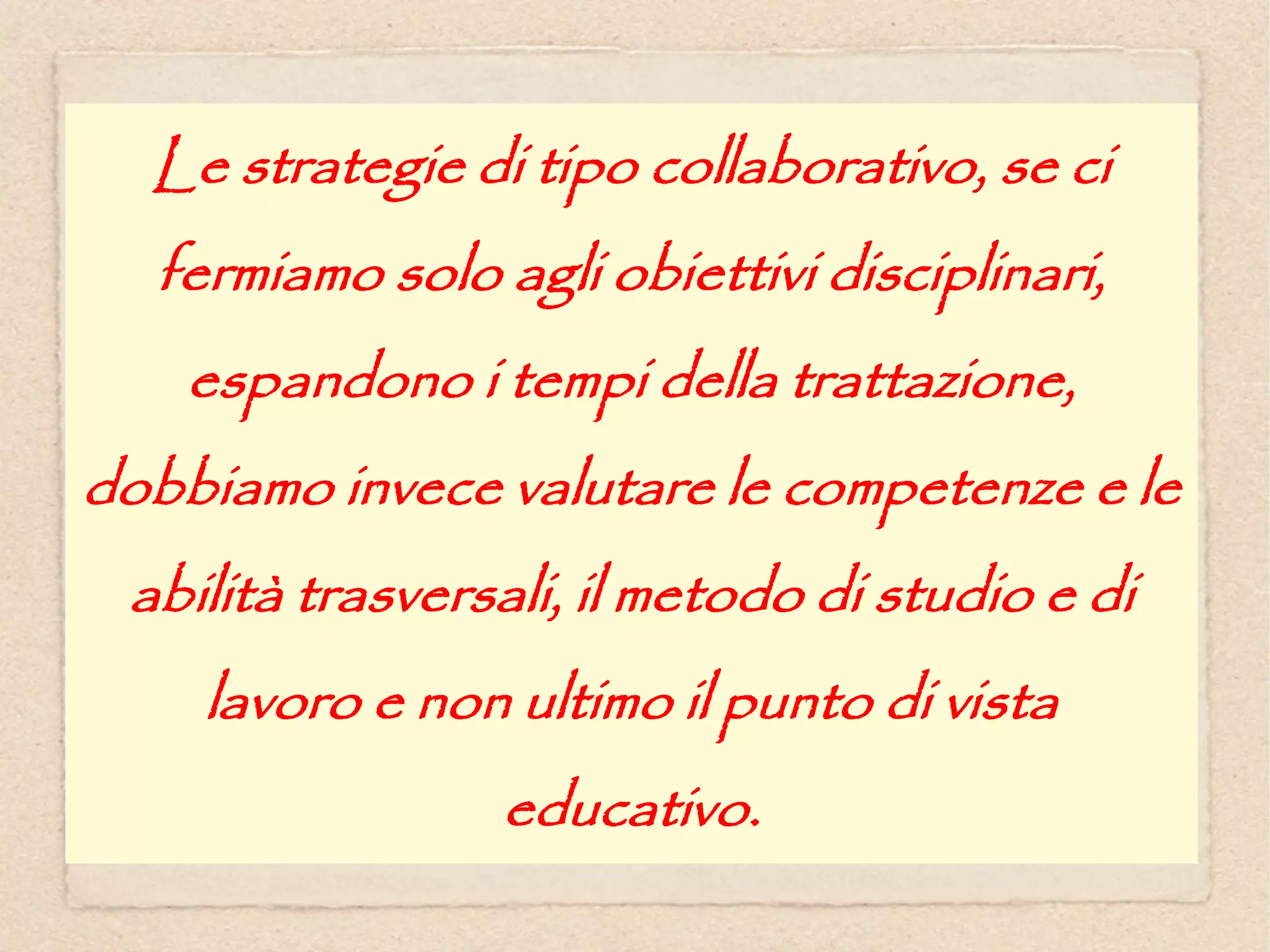 Le strategie di tipo collaborativo, se ci
  fermiamo solo agli obiettivi disciplinari,
    espandono i tempi della trattazione,
dobbiamo invece valutare le competenze e le
 abilità trasversali, il metodo di studio e di
    lavoro e non ultimo il punto di vista
                 educativo.
 