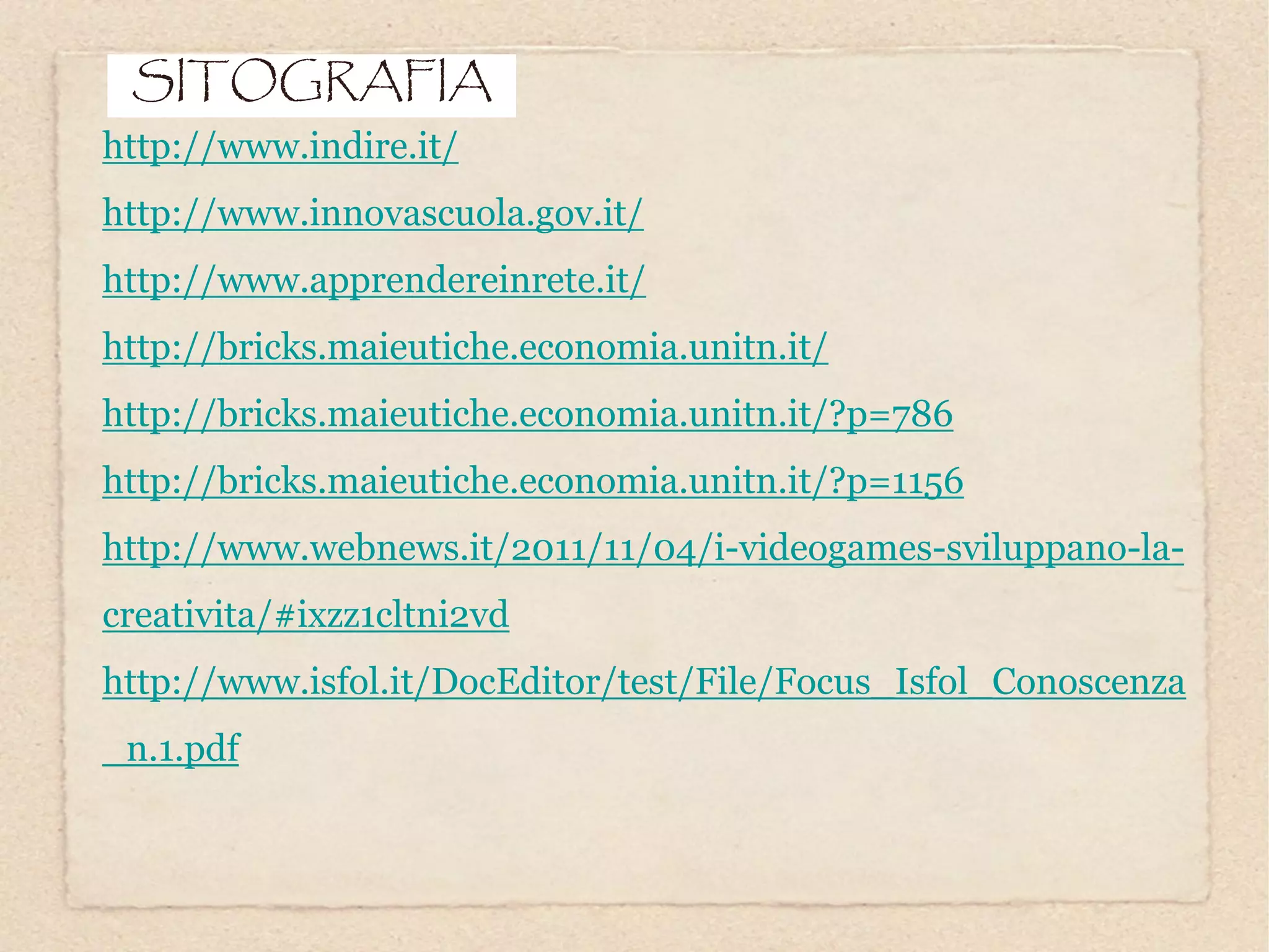 SITOGRAFIA
http://www.indire.it/
http://www.innovascuola.gov.it/
http://www.apprendereinrete.it/
http://bricks.maieutiche.economia.unitn.it/
http://bricks.maieutiche.economia.unitn.it/?p=786
http://bricks.maieutiche.economia.unitn.it/?p=1156
http://www.webnews.it/2011/11/04/i-videogames-sviluppano-la-
creativita/#ixzz1cltni2vd
http://www.isfol.it/DocEditor/test/File/Focus_Isfol_Conoscenza
_n.1.pdf
 
