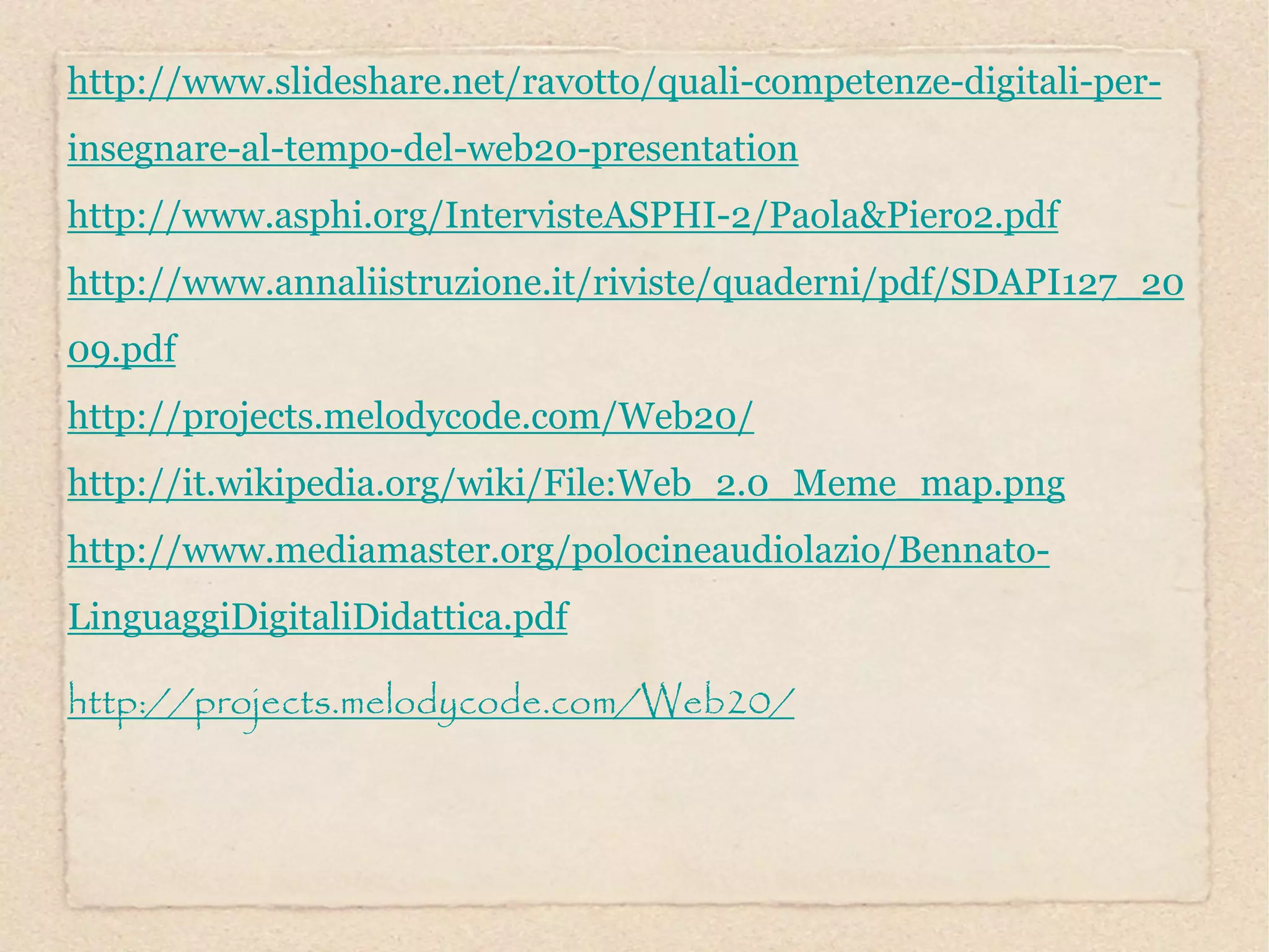 http://www.slideshare.net/ravotto/quali-competenze-digitali-per-
insegnare-al-tempo-del-web20-presentation
http://www.asphi.org/IntervisteASPHI-2/Paola&Piero2.pdf
http://www.annaliistruzione.it/riviste/quaderni/pdf/SDAPI127_20
09.pdf
http://projects.melodycode.com/Web20/
http://it.wikipedia.org/wiki/File:Web_2.0_Meme_map.png
http://www.mediamaster.org/polocineaudiolazio/Bennato-
LinguaggiDigitaliDidattica.pdf

http://projects.melodycode.com/Web20/
 