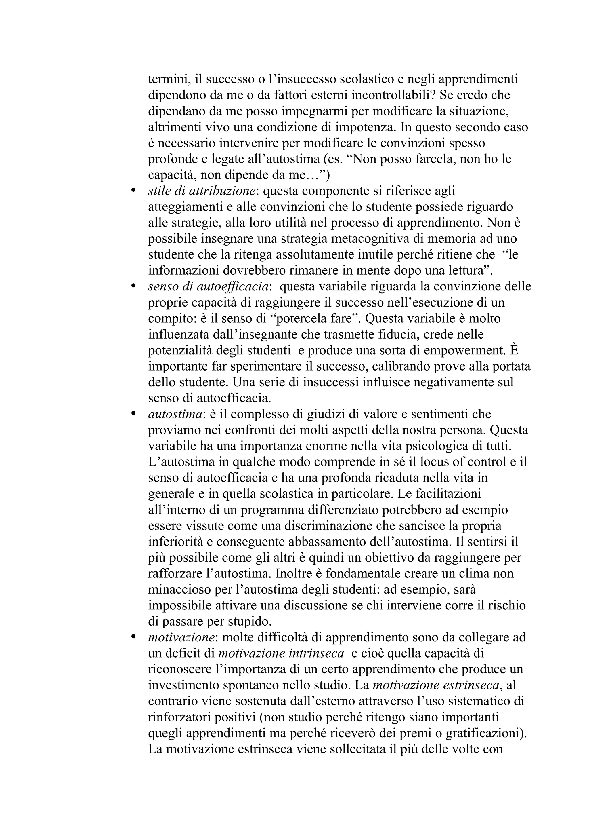 termini, il successo o l’insuccesso scolastico e negli apprendimenti
    dipendono da me o da fattori esterni incontrollabili? Se credo che
    dipendano da me posso impegnarmi per modificare la situazione,
    altrimenti vivo una condizione di impotenza. In questo secondo caso
    è necessario intervenire per modificare le convinzioni spesso
    profonde e legate all’autostima (es. “Non posso farcela, non ho le
    capacità, non dipende da me…”)
•   stile di attribuzione: questa componente si riferisce agli
    atteggiamenti e alle convinzioni che lo studente possiede riguardo
    alle strategie, alla loro utilità nel processo di apprendimento. Non è
    possibile insegnare una strategia metacognitiva di memoria ad uno
    studente che la ritenga assolutamente inutile perché ritiene che “le
    informazioni dovrebbero rimanere in mente dopo una lettura”.
•   senso di autoefficacia: questa variabile riguarda la convinzione delle
    proprie capacità di raggiungere il successo nell’esecuzione di un
    compito: è il senso di “potercela fare”. Questa variabile è molto
    influenzata dall’insegnante che trasmette fiducia, crede nelle
    potenzialità degli studenti e produce una sorta di empowerment. È
    importante far sperimentare il successo, calibrando prove alla portata
    dello studente. Una serie di insuccessi influisce negativamente sul
    senso di autoefficacia.
•   autostima: è il complesso di giudizi di valore e sentimenti che
    proviamo nei confronti dei molti aspetti della nostra persona. Questa
    variabile ha una importanza enorme nella vita psicologica di tutti.
    L’autostima in qualche modo comprende in sé il locus of control e il
    senso di autoefficacia e ha una profonda ricaduta nella vita in
    generale e in quella scolastica in particolare. Le facilitazioni
    all’interno di un programma differenziato potrebbero ad esempio
    essere vissute come una discriminazione che sancisce la propria
    inferiorità e conseguente abbassamento dell’autostima. Il sentirsi il
    più possibile come gli altri è quindi un obiettivo da raggiungere per
    rafforzare l’autostima. Inoltre è fondamentale creare un clima non
    minaccioso per l’autostima degli studenti: ad esempio, sarà
    impossibile attivare una discussione se chi interviene corre il rischio
    di passare per stupido.
•   motivazione: molte difficoltà di apprendimento sono da collegare ad
    un deficit di motivazione intrinseca e cioè quella capacità di
    riconoscere l’importanza di un certo apprendimento che produce un
    investimento spontaneo nello studio. La motivazione estrinseca, al
    contrario viene sostenuta dall’esterno attraverso l’uso sistematico di
    rinforzatori positivi (non studio perché ritengo siano importanti
    quegli apprendimenti ma perché riceverò dei premi o gratificazioni).
    La motivazione estrinseca viene sollecitata il più delle volte con
 